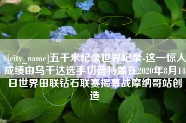 东方五千米纪录世界纪录-这一惊人成绩由乌干达选手切普特盖在2020年8月14日世界田联钻石联赛揭幕战摩纳哥站创造