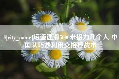 东方短道速滑5000米接力几个人-中国队巧妙利用交接棒战术