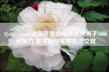 东方北京冬奥会短道速滑男子5000米接力-都可能与奖牌失之交臂