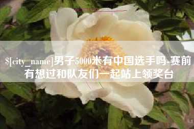 东方男子5000米有中国选手吗-赛前有想过和队友们一起站上领奖台