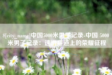 东方中国5000米男子记录-中国 5000 米男子记录：速滑赛道上的荣耀征程