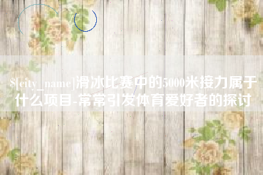 东方滑冰比赛中的5000米接力属于什么项目-常常引发体育爱好者的探讨