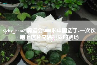 东方奥运会5000米中国选手-一次次踏上这片充满挑战的赛场